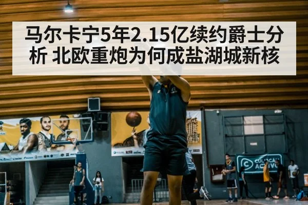 马尔卡宁5年2.15亿续约爵士分析 北欧重炮为何成盐湖城新核