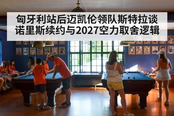 匈牙利站后迈凯伦领队斯特拉谈诺里斯续约与2027空力取舍逻辑